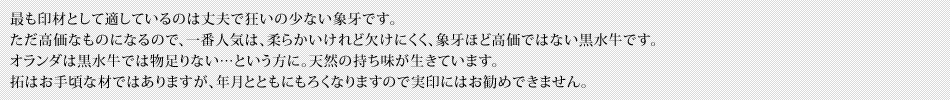 最も印材として適しているのは丈夫で狂いの少ない象牙です。ただ高価なものになるので、一番人気は、柔らかいけれど欠けにくく、象牙ほど高価ではない黒水牛です。オランダは黒水牛では物足りない…という方に。天然の持ち味が生きています。拓はお手頃な材ではありますが、年月とともにもろくなりますので実印にはお勧めできません。