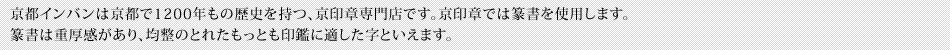 京都インバンは京都で1200年もの歴史を持つ、京印章専門店です。京印章では篆書を使用します。篆書は重厚感があり、均整のとれたもっとも印鑑に適した字といえます。