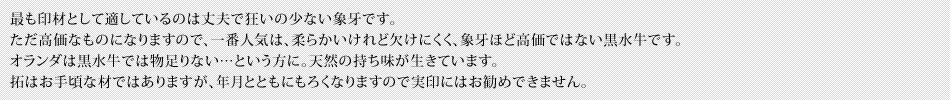 最も印材として適しているのは丈夫で狂いの少ない象牙です。ただ高価なものになりますので、一番人気は、柔らかいけれど欠けにくく、象牙ほど高価ではない黒水牛です。オランダは黒水牛では物足りない…という方に。天然の持ち味が生きています。拓はお手頃な材ではありますが、年月とともにもろくなりますので実印にはお勧めできません。