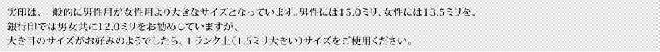 実印は、一般的に男性用が女性用より大きなサイズとなっています。男性には15.0ミリ、女性には13.5ミリを、銀行印では男女共に12.0ミリをお勧めしていますが、大き目のサイズがお好みのようでしたら、１ランク上（1.5ミリ大きい）サイズをご使用ください。