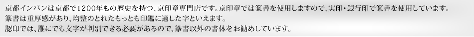 京都インバンは京都で1200年もの歴史を持つ、京印章専門店です。京印章では篆書を使用しますので、実印・銀行印で篆書を使用しています。篆書は重厚感があり、均整のとれたもっとも印鑑に適した字といえます。認印では、誰にでも文字が判別できる必要があるので、篆書以外の書体をお勧めしています。