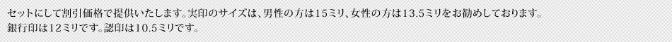 セットにして割引価格で提供いたします。実印のサイズは、男性の方は15ミリ、女性の方は13.5ミリをお勧めしております。銀行印は12ミリです。認印は10.5ミリです。